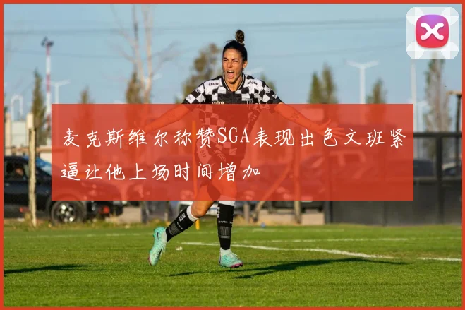 麦克斯维尔称赞SGA表现出色文班紧逼让他上场时间增加