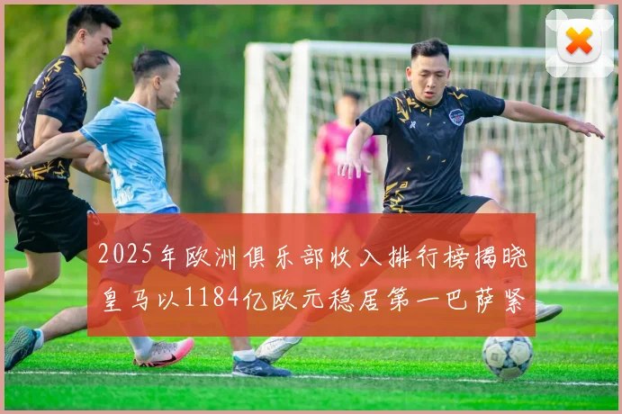 2025年欧洲俱乐部收入排行榜揭晓皇马以1184亿欧元稳居第一巴萨紧随其后