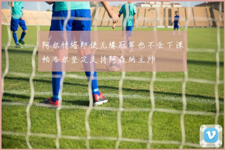 阿尔特塔即使无缘冠军也不会下课帕洛尔坚定支持阿森纳主帅