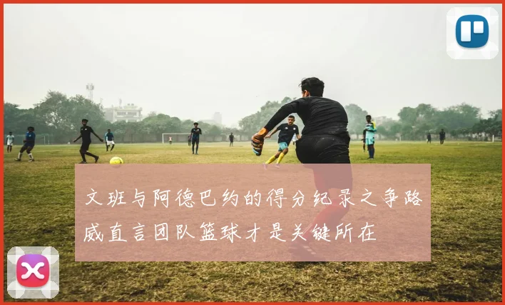 文班与阿德巴约的得分纪录之争路威直言团队篮球才是关键所在