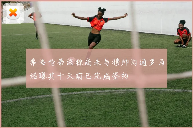 弗洛伦蒂诺称尚未与穆帅沟通罗马诺曝其十天前已完成签约
