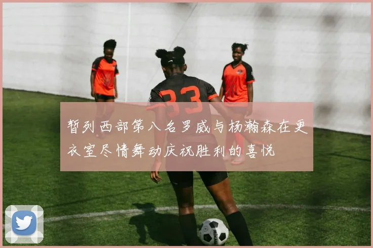 暂列西部第八名罗威与杨瀚森在更衣室尽情舞动庆祝胜利的喜悦