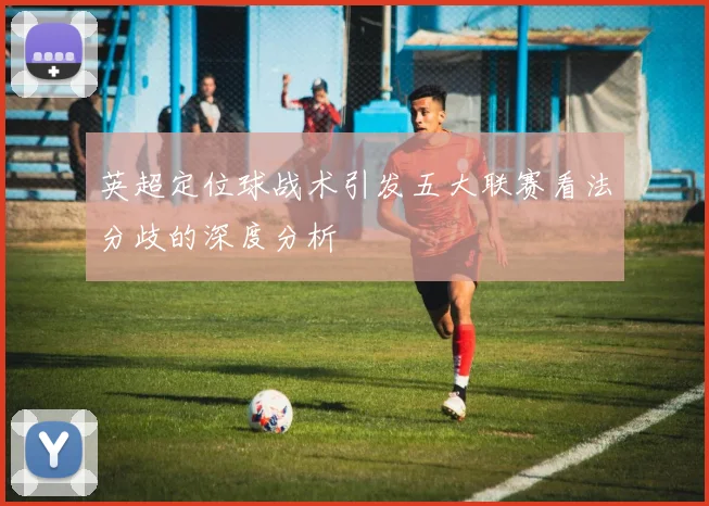 英超定位球战术引发五大联赛看法分歧的深度分析