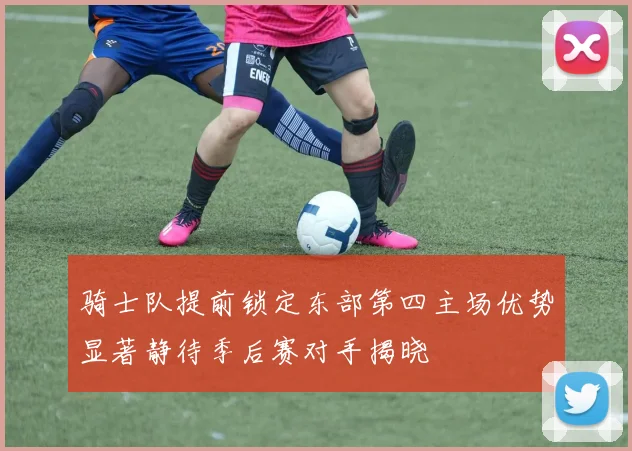 骑士队提前锁定东部第四主场优势显著静待季后赛对手揭晓