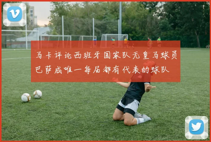 马卡评论西班牙国家队无皇马球员巴萨成唯一每届都有代表的球队