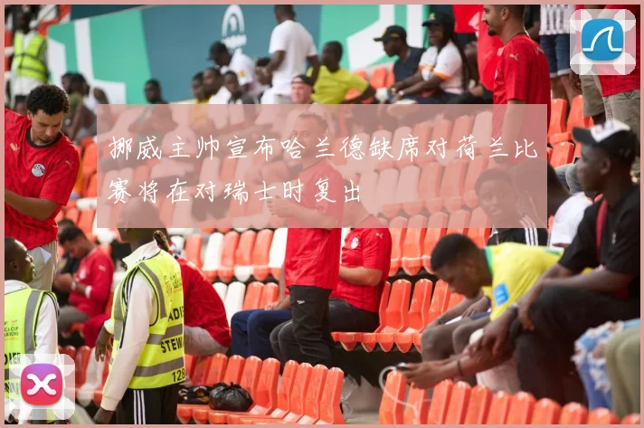 挪威主帅宣布哈兰德缺席对荷兰比赛将在对瑞士时复出