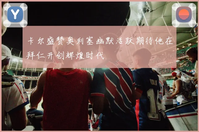 卡尔盛赞奥利塞幽默活跃期待他在拜仁开创辉煌时代