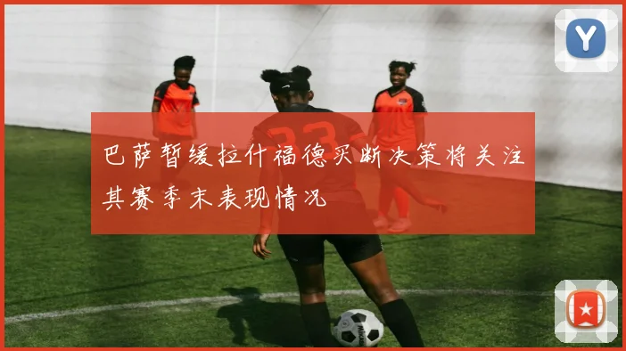 巴萨暂缓拉什福德买断决策将关注其赛季末表现情况