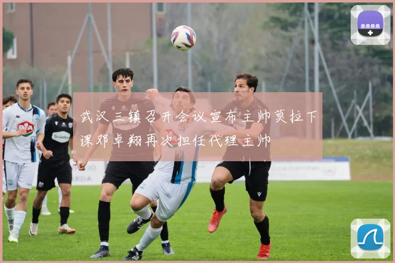 武汉三镇召开会议宣布主帅莫拉下课邓卓翔再次担任代理主帅
