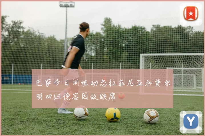 巴萨今日训练动态拉菲尼亚和费尔明回归德容因故缺席