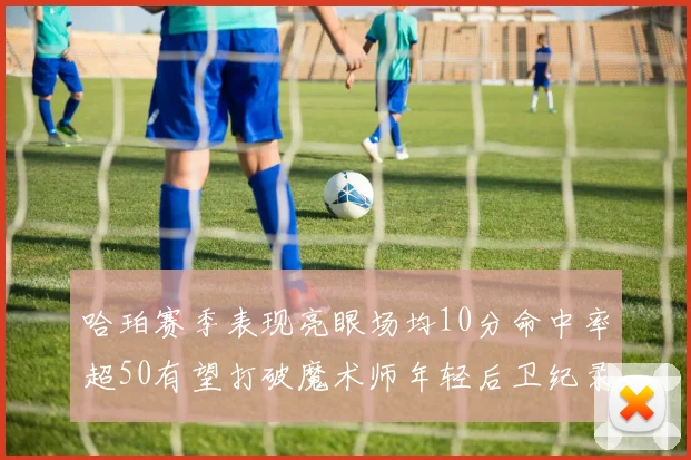 哈珀赛季表现亮眼场均10分命中率超50有望打破魔术师年轻后卫纪录