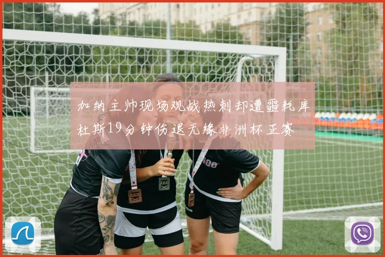 加纳主帅现场观战热刺却遭噩耗库杜斯19分钟伤退无缘非洲杯正赛