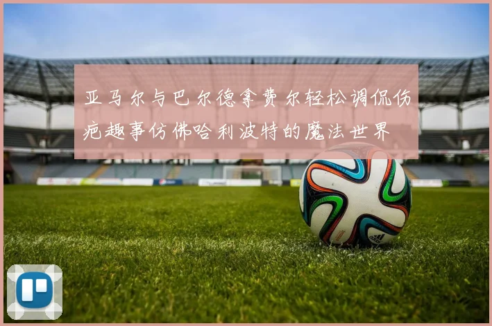 亚马尔与巴尔德拿费尔轻松调侃伤疤趣事仿佛哈利波特的魔法世界