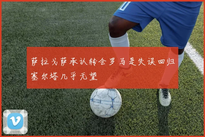 萨拉戈萨承认转会罗马是失误回归塞尔塔几乎无望