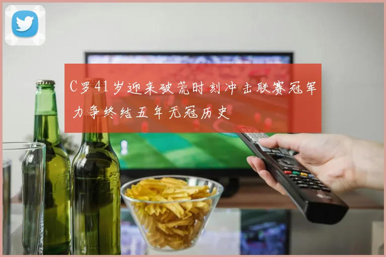 C罗41岁迎来破荒时刻冲击联赛冠军力争终结五年无冠历史