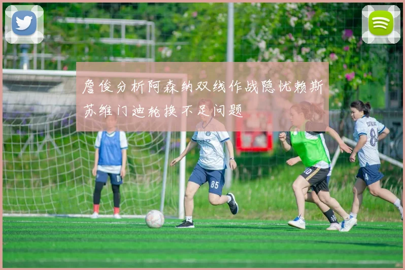 詹俊分析阿森纳双线作战隐忧赖斯苏维门迪轮换不足问题