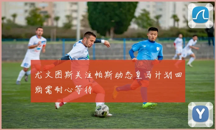 尤文图斯关注帕斯动态皇马计划回购需耐心等待