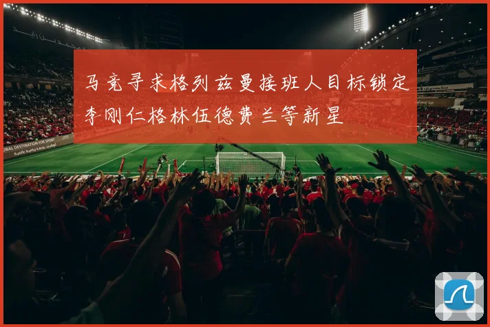 马竞寻求格列兹曼接班人目标锁定李刚仁格林伍德费兰等新星