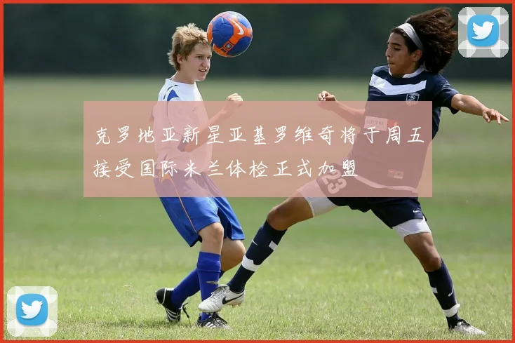 克罗地亚新星亚基罗维奇将于周五接受国际米兰体检正式加盟